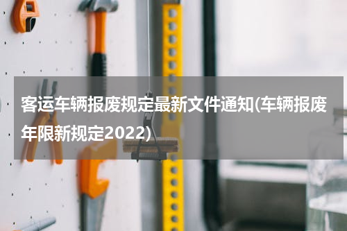 客运车辆报废规定最新文件通知(车辆报废年限新规定2022)