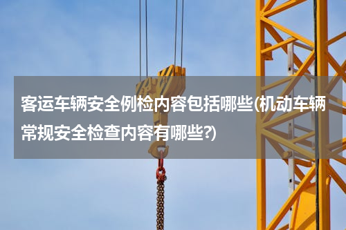 客运车辆安全例检内容包括哪些(机动车辆常规安全检查内容有哪些?)