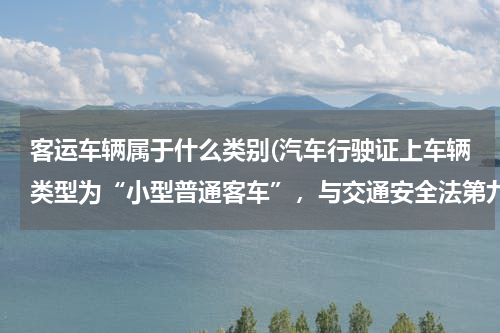 客运车辆属于什么类别(汽车行驶证上车辆类型为“小型普通客车”，与交通安全法第九十二条所指“公路客运车辆”是同一个概念吗？)