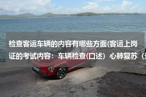 检查客运车辆的内容有哪些方面(客运上岗证的考试内容：车辆检查(口述）心肺复苏（边说边做）)