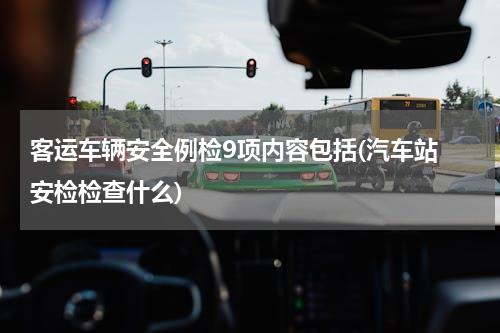 客运车辆安全例检9项内容包括(汽车站 安检检查什么)