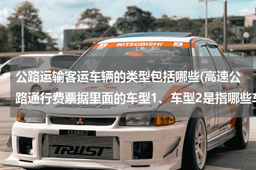 公路运输客运车辆的类型包括哪些(高速公路通行费票据里面的车型1、车型2是指哪些车？)
