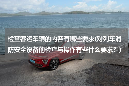 检查客运车辆的内容有哪些要求(对列车消防安全设备的检查与操作有些什么要求？)