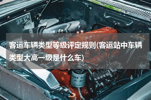 客运车辆类型等级评定规则(客运站中车辆类型大高一级是什么车)