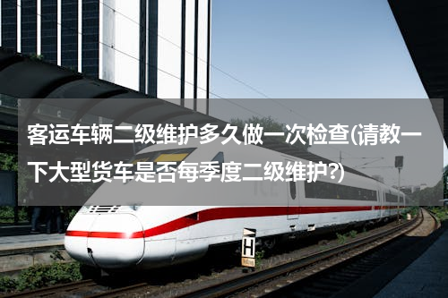 客运车辆二级维护多久做一次检查(请教一下大型货车是否每季度二级维护?)