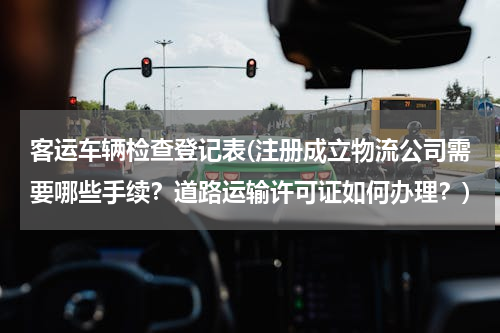 客运车辆检查登记表(注册成立物流公司需要哪些手续？道路运输许可证如何办理？)