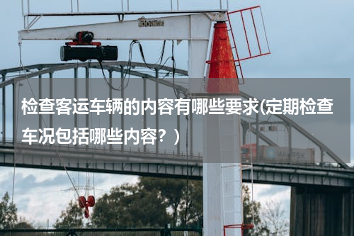 检查客运车辆的内容有哪些要求(定期检查车况包括哪些内容？)
