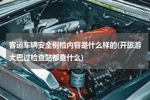 客运车辆安全例检内容是什么样的(开旅游大巴过检查站都查什么)