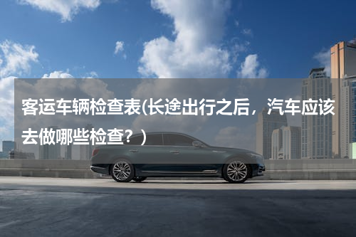 客运车辆检查表(长途出行之后，汽车应该去做哪些检查？)