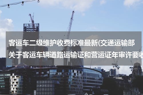 客运车二级维护收费标准最新(交通运输部关于客运车辆道路运输证和营运证年审许要收费吗)