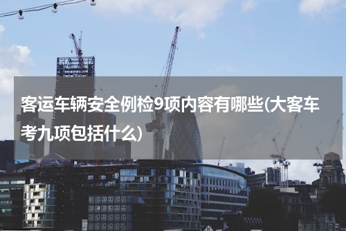 客运车辆安全例检9项内容有哪些(大客车考九项包括什么)