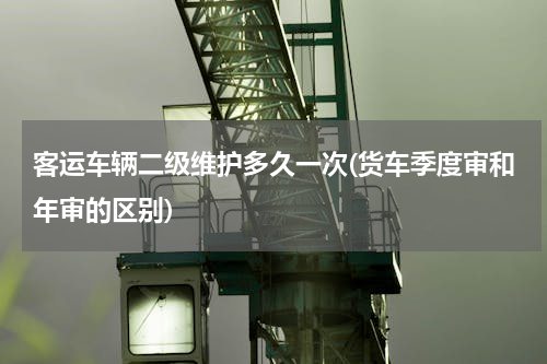 客运车辆二级维护多久一次(货车季度审和年审的区别)