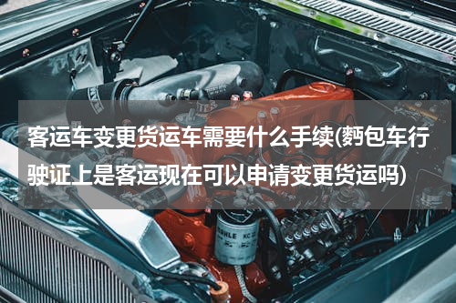 客运车变更货运车需要什么手续(麪包车行驶证上是客运现在可以申请变更货运吗)