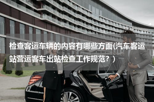 检查客运车辆的内容有哪些方面(汽车客运站营运客车出站检查工作规范？)