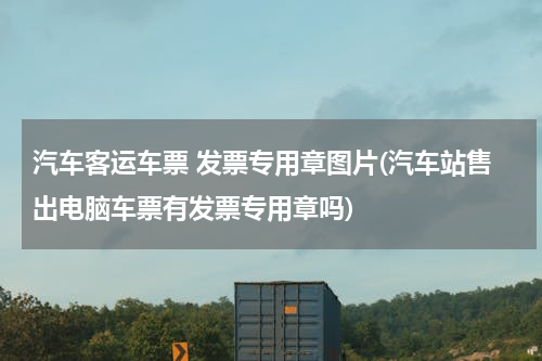 汽车客运车票 发票专用章图片(汽车站售出电脑车票有发票专用章吗)