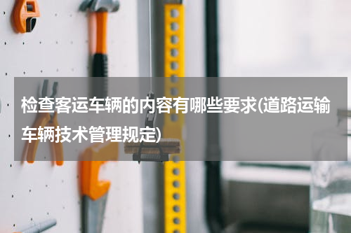 检查客运车辆的内容有哪些要求(道路运输车辆技术管理规定)