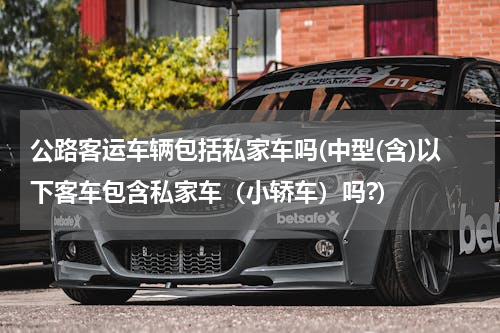 公路客运车辆包括私家车吗(中型(含)以下客车包含私家车（小轿车）吗?)