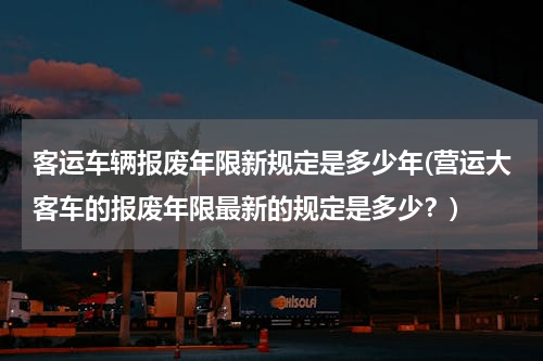 客运车辆报废年限新规定是多少年(营运大客车的报废年限最新的规定是多少？)