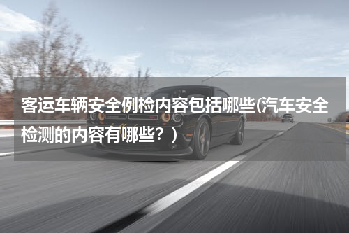 客运车辆安全例检内容包括哪些(汽车安全检测的内容有哪些？)