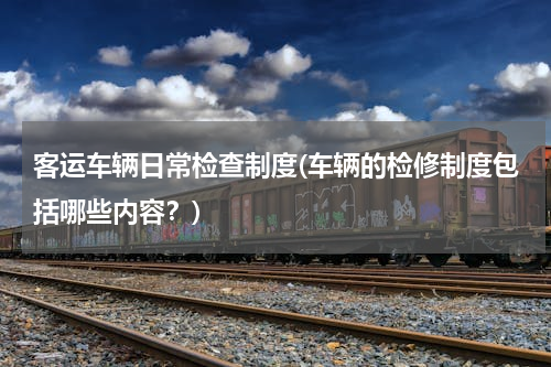 客运车辆日常检查制度(车辆的检修制度包括哪些内容？)