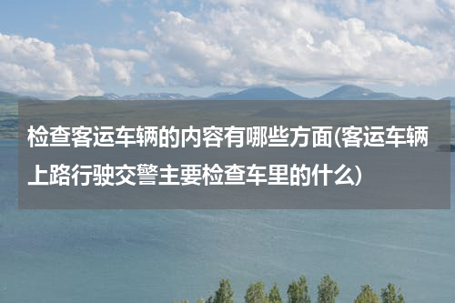 检查客运车辆的内容有哪些方面(客运车辆上路行驶交警主要检查车里的什么)