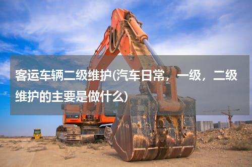 客运车辆二级维护(汽车日常，一级，二级维护的主要是做什么)