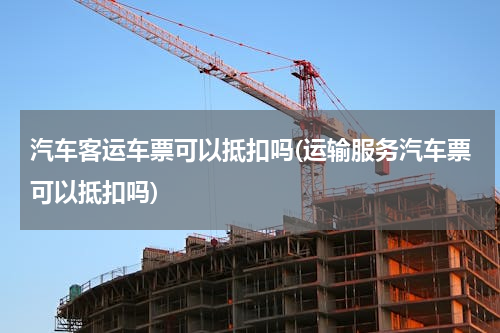汽车客运车票可以抵扣吗(运输服务汽车票可以抵扣吗)