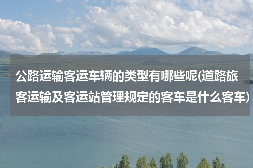 公路运输客运车辆的类型有哪些呢(道路旅客运输及客运站管理规定的客车是什么客车)