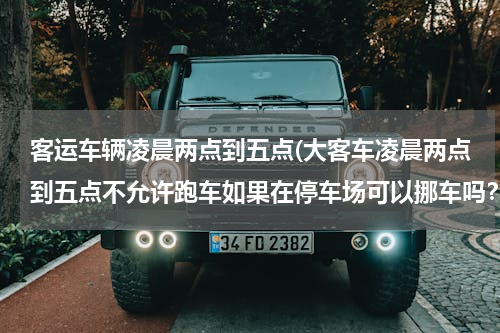 客运车辆凌晨两点到五点(大客车凌晨两点到五点不允许跑车如果在停车场可以挪车吗？)