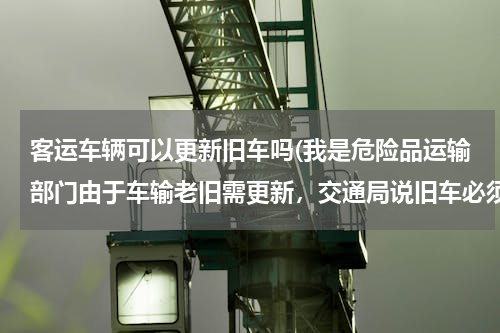 客运车辆可以更新旧车吗(我是危险品运输部门由于车输老旧需更新，交通局说旧车必须报废才能办新车是这样吗)