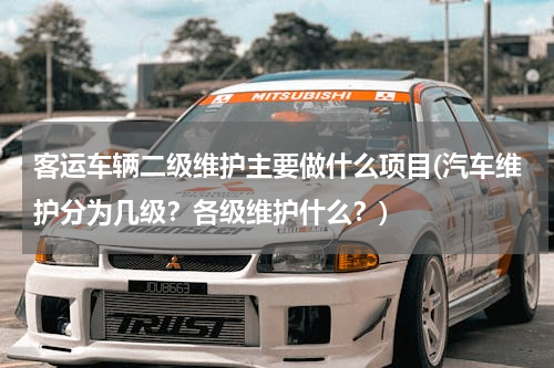 客运车辆二级维护主要做什么项目(汽车维护分为几级？各级维护什么？)