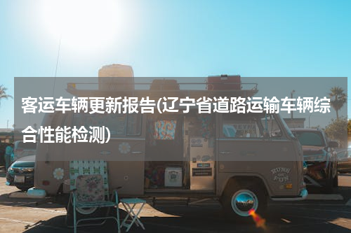 客运车辆更新报告(辽宁省道路运输车辆综合性能检测)