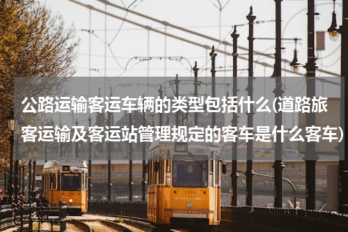 公路运输客运车辆的类型包括什么(道路旅客运输及客运站管理规定的客车是什么客车)