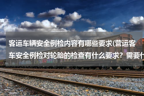客运车辆安全例检内容有哪些要求(营运客车安全例检对轮胎的检查有什么要求？需要什么工具？)