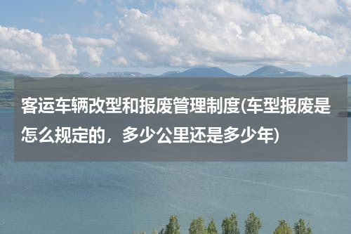 客运车辆改型和报废管理制度(车型报废是怎么规定的，多少公里还是多少年)