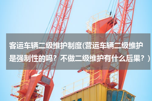 客运车辆二级维护制度(营运车辆二级维护是强制性的吗？不做二级维护有什么后果？)
