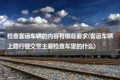 检查客运车辆的内容有哪些要求(客运车辆上路行驶交警主要检查车里的什么)