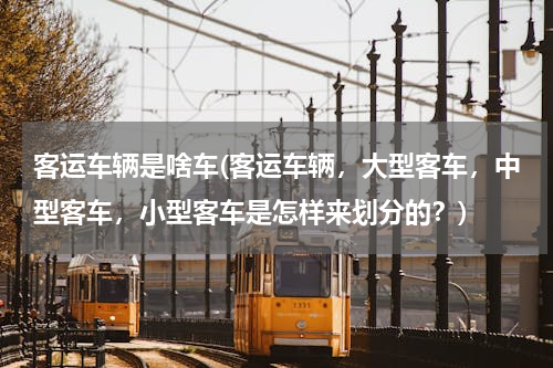 客运车辆是啥车(客运车辆，大型客车，中型客车，小型客车是怎样来划分的？)