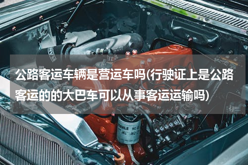 公路客运车辆是营运车吗(行驶证上是公路客运的的大巴车可以从事客运运输吗)