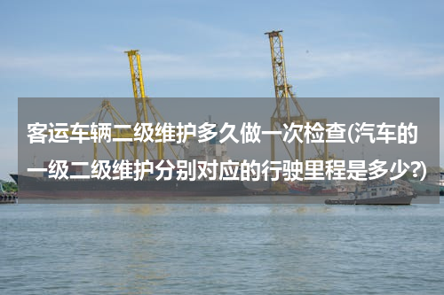 客运车辆二级维护多久做一次检查(汽车的一级二级维护分别对应的行驶里程是多少?)