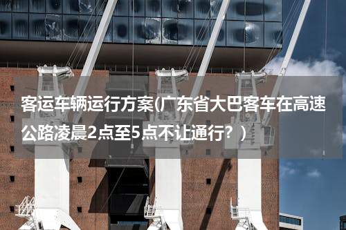 客运车辆运行方案(广东省大巴客车在高速公路凌晨2点至5点不让通行？)