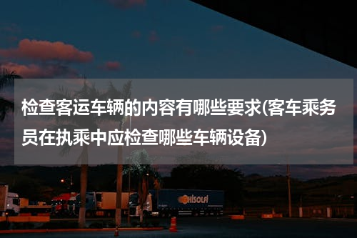 检查客运车辆的内容有哪些要求(客车乘务员在执乘中应检查哪些车辆设备)