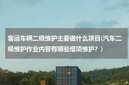 客运车辆二级维护主要做什么项目(汽车二级维护作业内容有哪些增项维护？)