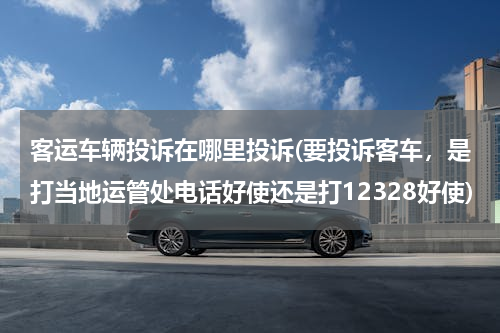 客运车辆投诉在哪里投诉(要投诉客车，是打当地运管处电话好使还是打12328好使)