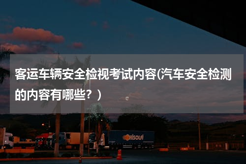 客运车辆安全检视考试内容(汽车安全检测的内容有哪些？)
