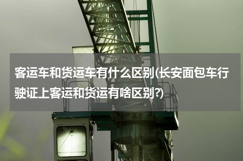 客运车和货运车有什么区别(长安面包车行驶证上客运和货运有啥区别?)