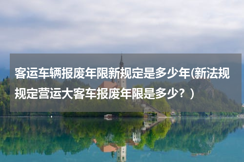 客运车辆报废年限新规定是多少年(新法规规定营运大客车报废年限是多少？)