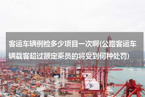 客运车辆例检多少项目一次啊(公路客运车辆载客超过额定乘员的将受到何种处罚)