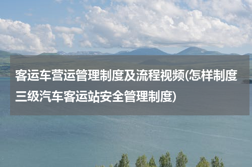 客运车营运管理制度及流程视频(怎样制度三级汽车客运站安全管理制度)