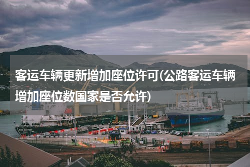 客运车辆更新增加座位许可(公路客运车辆增加座位数国家是否允许)